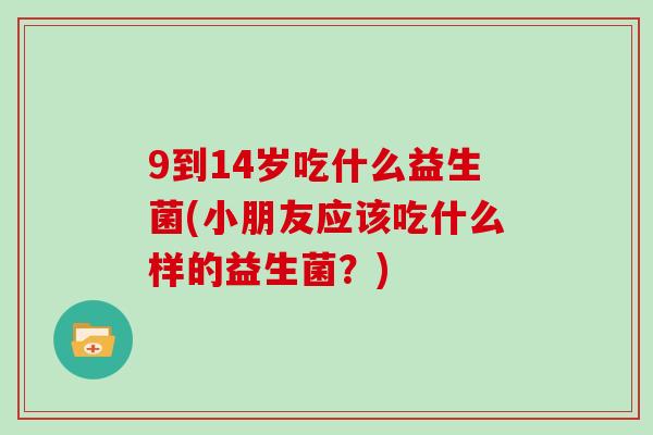 9到14岁吃什么益生菌(小朋友应该吃什么样的益生菌？)