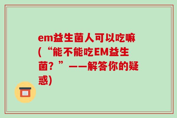 em益生菌人可以吃嘛(“能不能吃EM益生菌？”——解答你的疑惑)