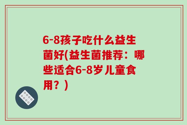 6-8孩子吃什么益生菌好(益生菌推荐：哪些适合6-8岁儿童食用？)