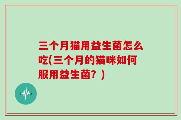 三个月猫用益生菌怎么吃(三个月的猫咪如何服用益生菌？)
