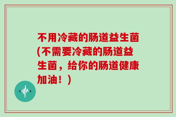 不用冷藏的肠道益生菌(不需要冷藏的肠道益生菌，给你的肠道健康加油！)