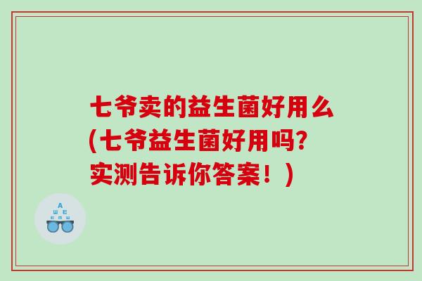 七爷卖的益生菌好用么(七爷益生菌好用吗？实测告诉你答案！)