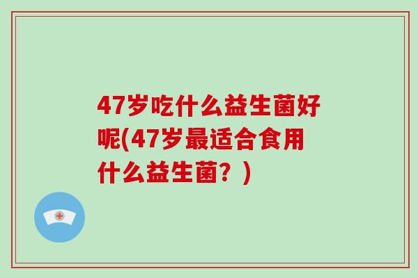 47岁吃什么益生菌好呢(47岁最适合食用什么益生菌？)