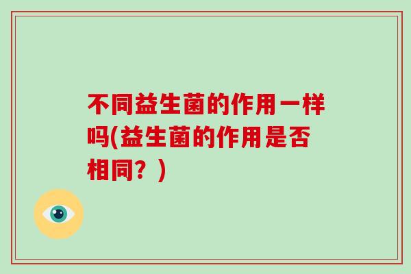 不同益生菌的作用一样吗(益生菌的作用是否相同？)