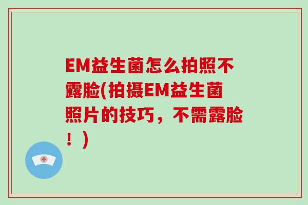 EM益生菌怎么拍照不露脸(拍摄EM益生菌照片的技巧，不需露脸！)