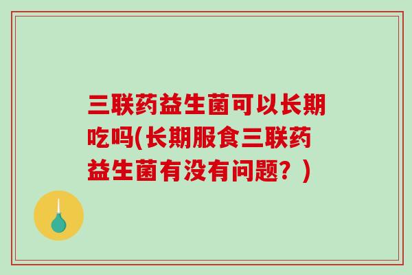 三联药益生菌可以长期吃吗(长期服食三联药益生菌有没有问题？)