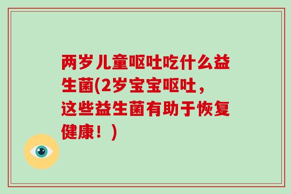 两岁儿童呕吐吃什么益生菌(2岁宝宝呕吐，这些益生菌有助于恢复健康！)