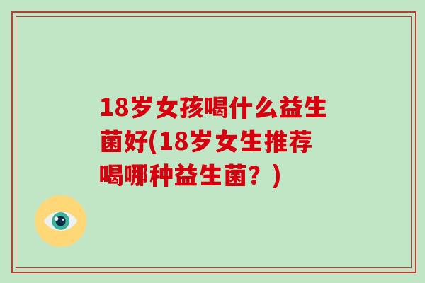 18岁女孩喝什么益生菌好(18岁女生推荐喝哪种益生菌？)
