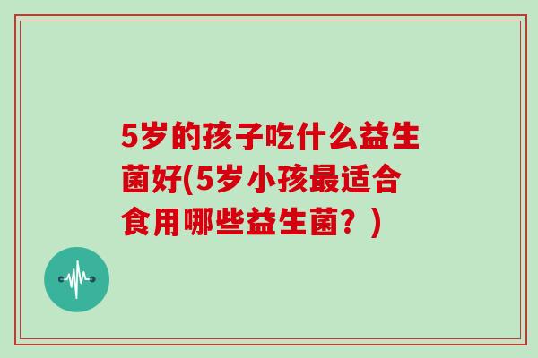 5岁的孩子吃什么益生菌好(5岁小孩适合食用哪些益生菌?) 5岁的孩子吃什么益生菌好(5岁小孩适合食用哪些益生菌?)