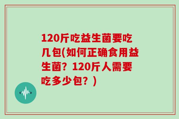 120斤吃益生菌要吃几包(如何正确食用益生菌？120斤人需要吃多少包？)