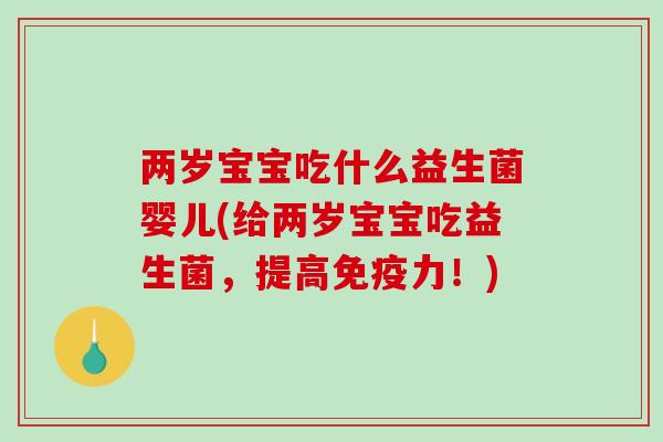 两岁宝宝吃什么益生菌婴儿(给两岁宝宝吃益生菌，提高免疫力！)