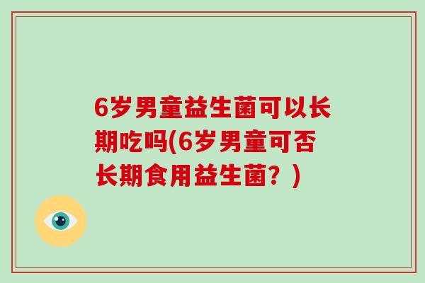6岁男童益生菌可以长期吃吗(6岁男童可否长期食用益生菌？)