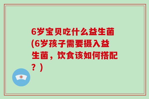 6岁宝贝吃什么益生菌(6岁孩子需要摄入益生菌，饮食该如何搭配？)