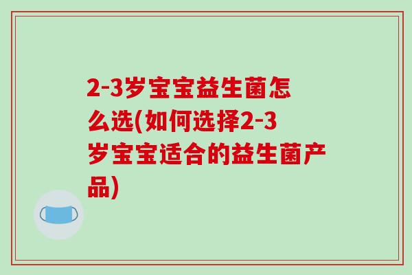 2-3岁宝宝益生菌怎么选(如何选择2-3岁宝宝适合的益生菌产品)