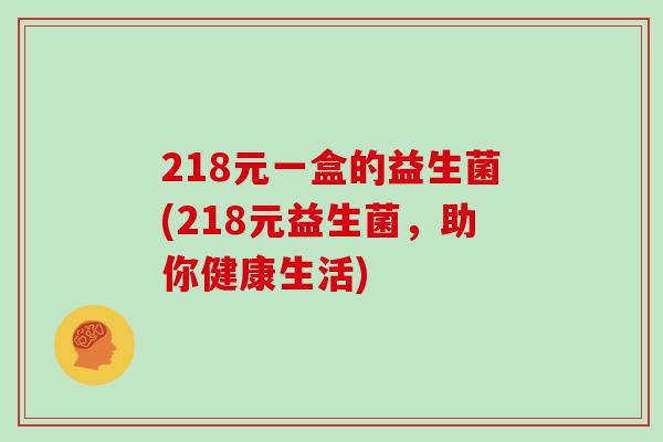 218元一盒的益生菌(218元益生菌,助你健康生活) 218元一盒的益生菌(218元益生菌,助你健康生活)