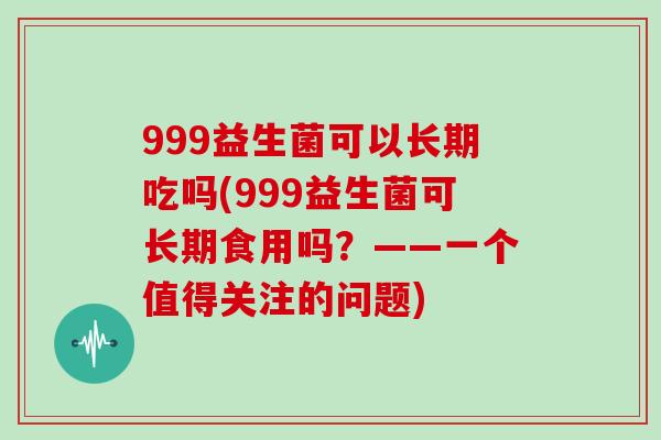 999益生菌可以长期吃吗(999益生菌可长期食用吗？——一个值得关注的问题)