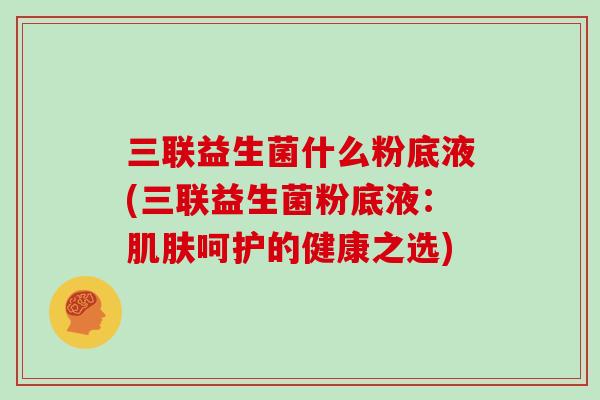 三联益生菌什么粉底液(三联益生菌粉底液:呵护的健康之选) 三联益生菌什么粉底液(三联益生菌粉底液:呵护的健康之选)