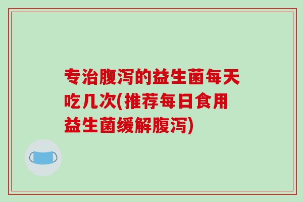 专的益生菌每天吃几次(推荐每日食用益生菌缓解)