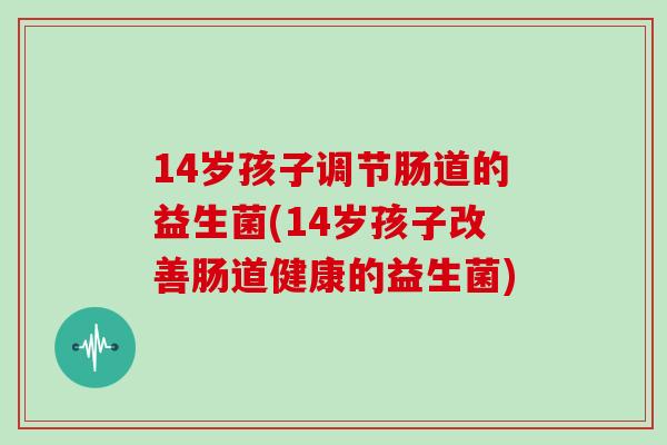 14岁孩子调节肠道的益生菌(14岁孩子改善肠道健康的益生菌)