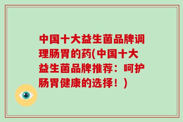 中国十大益生菌品牌调理肠胃的药(中国十大益生菌品牌推荐：呵护肠胃健康的选择！)