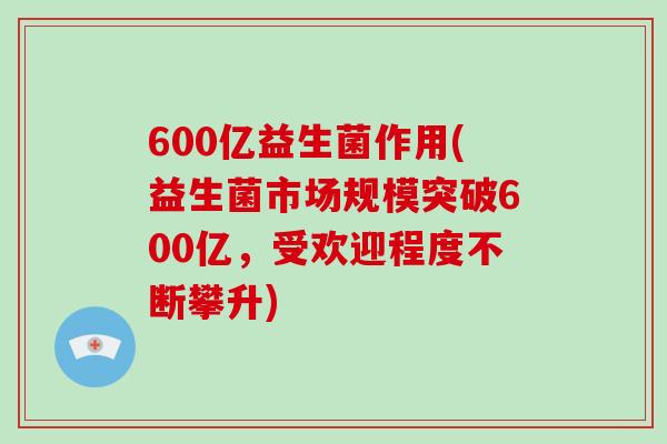 600亿益生菌作用(益生菌市场规模突破600亿，受欢迎程度不断攀升)