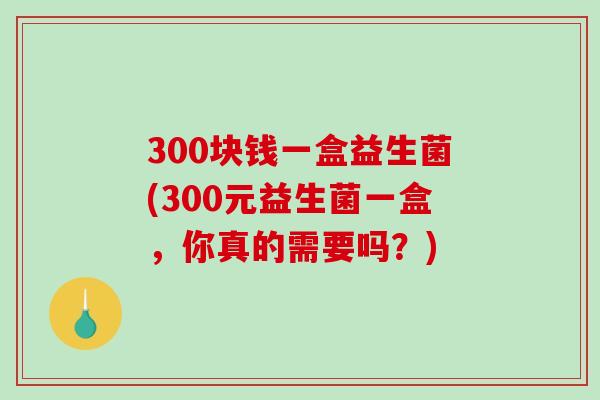 300块钱一盒益生菌(300元益生菌一盒，你真的需要吗？)