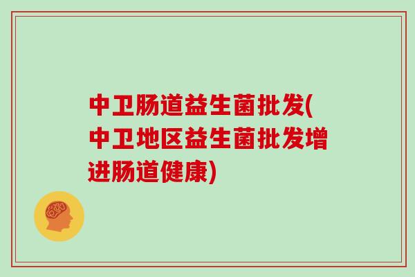 中卫肠道益生菌批发(中卫地区益生菌批发增进肠道健康)