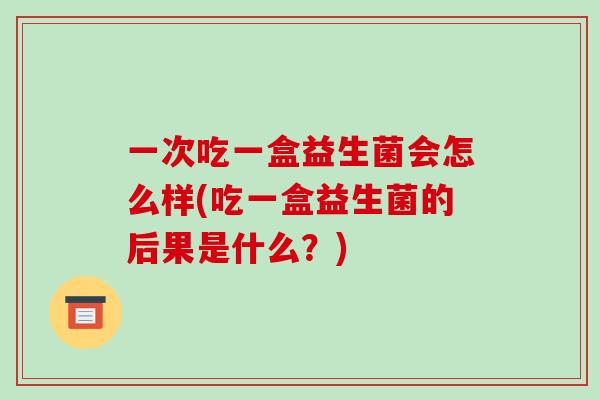 一次吃一盒益生菌会怎么样(吃一盒益生菌的后果是什么？)