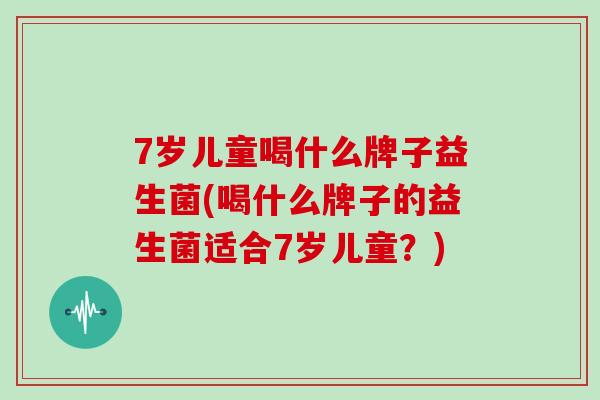 7岁儿童喝什么牌子益生菌(喝什么牌子的益生菌适合7岁儿童？)