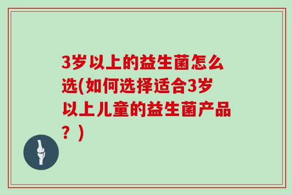3岁以上的益生菌怎么选(如何选择适合3岁以上儿童的益生菌产品？)