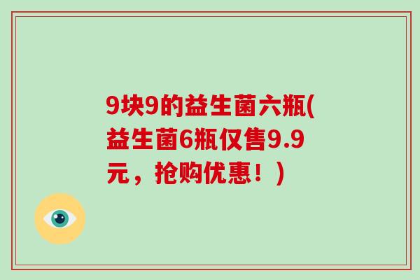 9块9的益生菌六瓶(益生菌6瓶仅售9.9元，抢购优惠！)