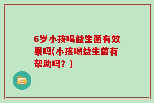 6岁小孩喝益生菌有效果吗(小孩喝益生菌有帮助吗？)