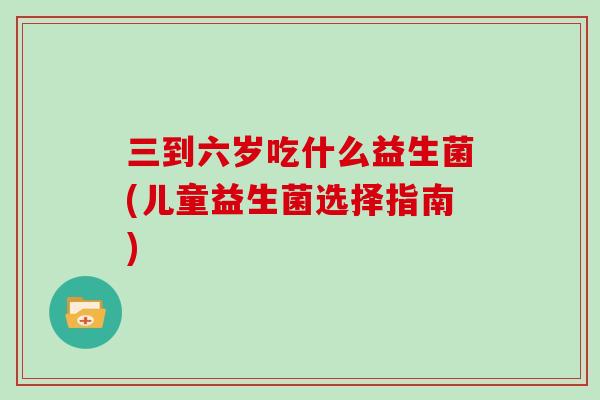 三到六岁吃什么益生菌(儿童益生菌选择指南)