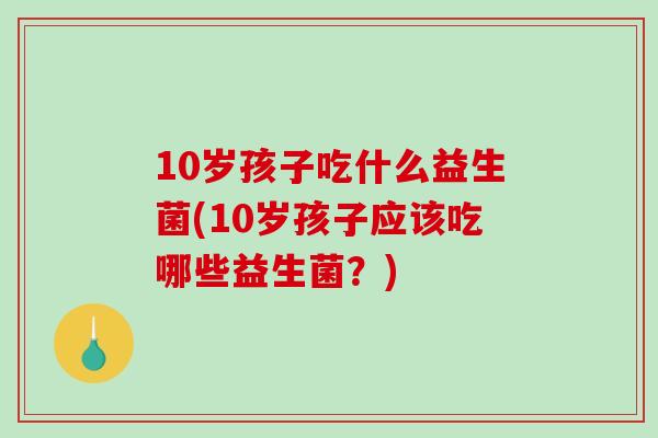 10岁孩子吃什么益生菌(10岁孩子应该吃哪些益生菌？)