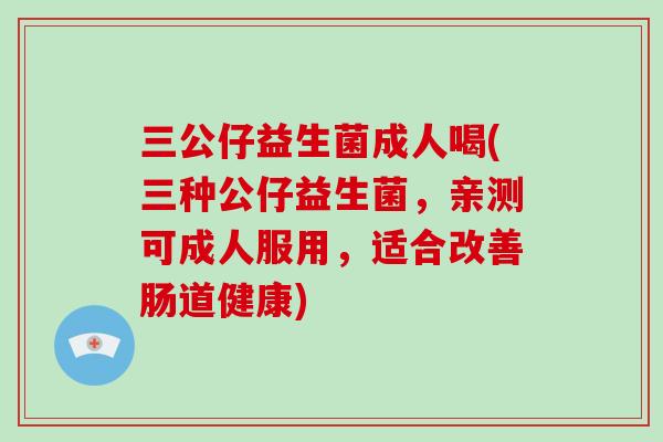 三公仔益生菌成人喝(三种公仔益生菌，亲测可成人服用，适合改善肠道健康)
