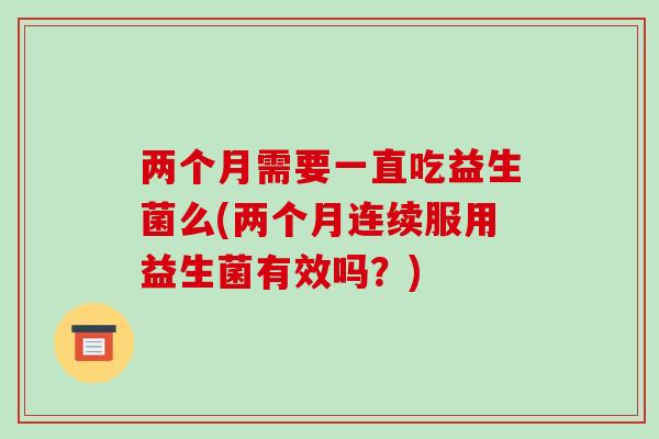 两个月需要一直吃益生菌么(两个月连续服用益生菌有效吗？)