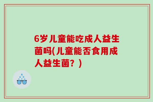 6岁儿童能吃成人益生菌吗(儿童能否食用成人益生菌？)