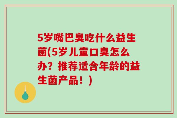 5岁嘴巴臭吃什么益生菌(5岁儿童口臭怎么办？推荐适合年龄的益生菌产品！)