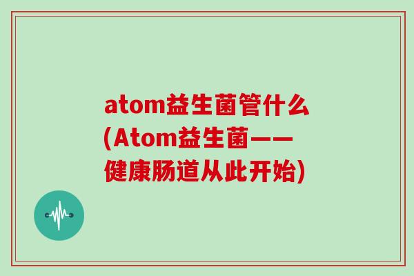 atom益生菌管什么(Atom益生菌——健康肠道从此开始)