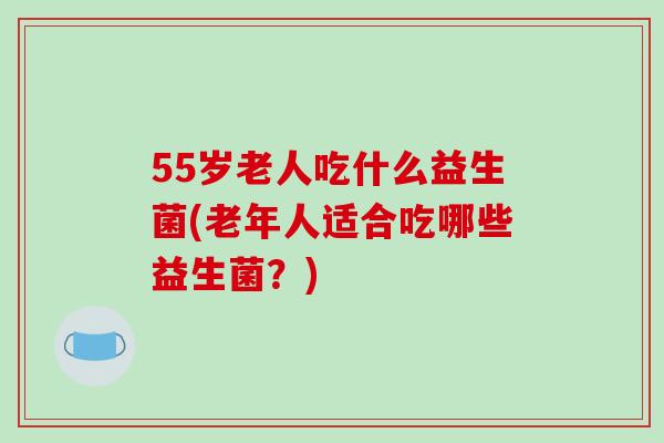 55岁老人吃什么益生菌(老年人适合吃哪些益生菌？)