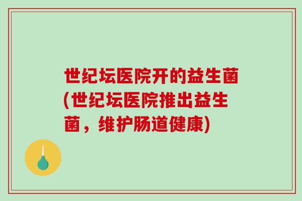 世纪坛医院开的益生菌(世纪坛医院推出益生菌,维护肠道健康) 世纪坛医院开的益生菌(世纪坛医院推出益生菌,维护肠道健康)