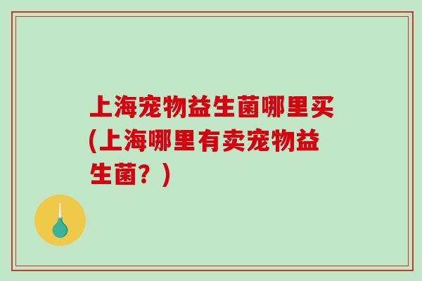 上海宠物益生菌哪里买(上海哪里有卖宠物益生菌?) 上海宠物益生菌哪里买(上海哪里有卖宠物益生菌?)