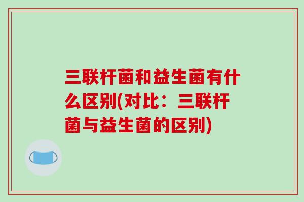 三联杆菌和益生菌有什么区别(对比：三联杆菌与益生菌的区别)