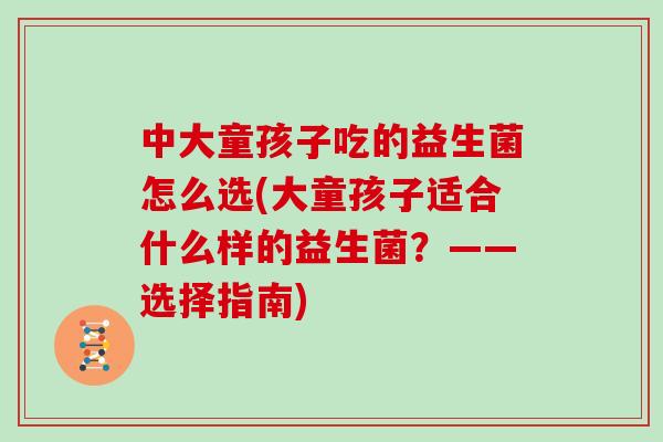 中大童孩子吃的益生菌怎么选(大童孩子适合什么样的益生菌？——选择指南)