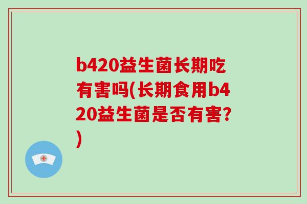 b420益生菌长期吃有害吗(长期食用b420益生菌是否有害?) b420益生菌长期吃有害吗(长期食用b420益生菌是否有害?)