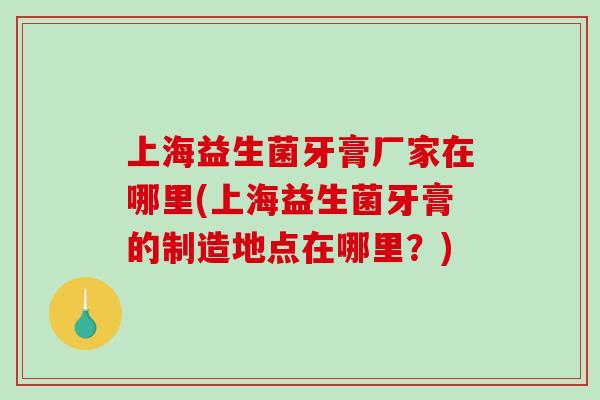 上海益生菌牙膏厂家在哪里(上海益生菌牙膏的制造地点在哪里？)