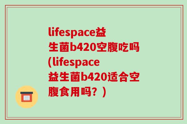 lifespace益生菌b420空腹吃吗(lifespace益生菌b420适合空腹食用吗?) lifespace益生菌b420空腹吃吗(lifespace益生菌b420适合空腹食用吗?)