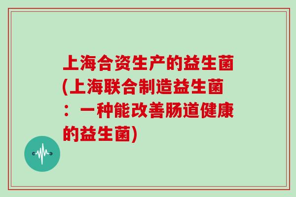 上海合资生产的益生菌(上海联合制造益生菌:一种能改善肠道健康的益生菌) 上海合资生产的益生菌(上海联合制造益生菌:一种能改善肠道健康的益生菌)
