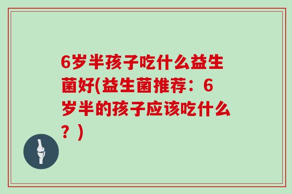 6岁半孩子吃什么益生菌好(益生菌推荐：6岁半的孩子应该吃什么？)
