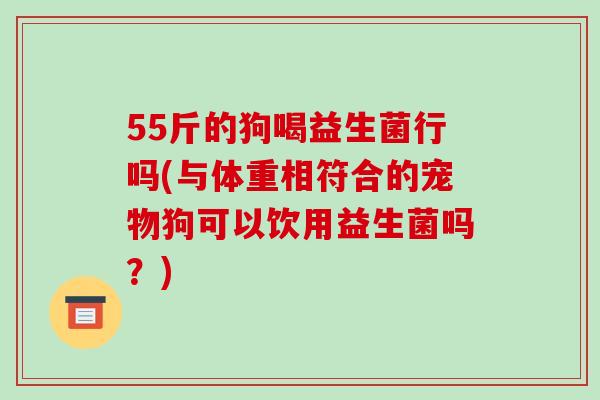 55斤的狗喝益生菌行吗(与体重相符合的宠物狗可以饮用益生菌吗?) 55斤的狗喝益生菌行吗(与体重相符合的宠物狗可以饮用益生菌吗?)